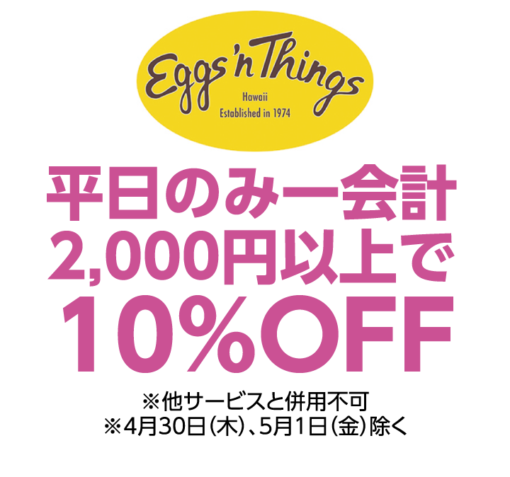 エッグスンシングス　平日のみ一会計2,000円以上で10%OFF ※他サービスと併用不可 ※4月30日（木）、5月1日（金）除く